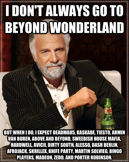 I don't always go to Beyond Wonderland but when i do, I expect Deadmau5, Kaskade, Tiesto, Armin Van Buren, Above and Beyond, Sweedish House Mafia, Hardwell, Avicii, Dirty South, Alesso, Dash Berlin, Afrojack, Skrillex, Knife Party, Martin Solvieg, Bingo P  The Most Interesting Man In The World