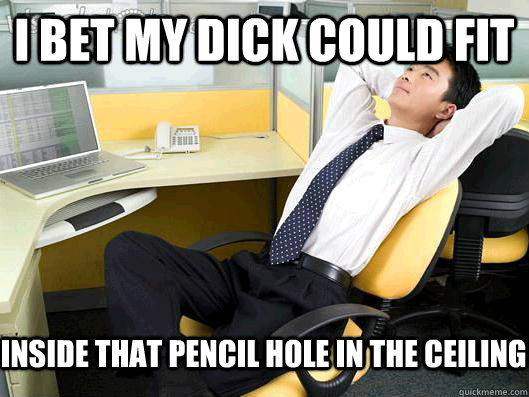 I bet my dick could fit inside that pencil hole in the ceiling  Office Thoughts