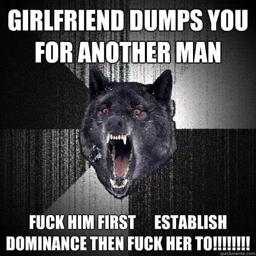 girlfriend dumps you for another man fuck him first      establish dominance then fuck her to!!!!!!!!  Insanity Wolf