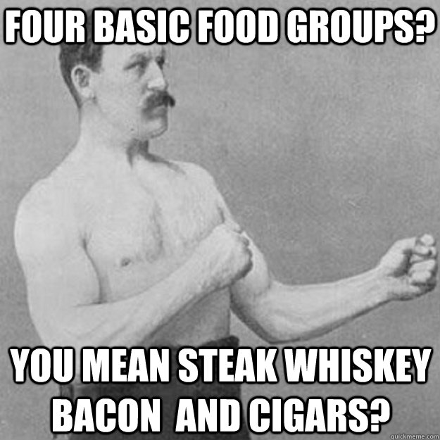 four basic food groups? you mean steak whiskey bacon  and cigars?  overly manly man