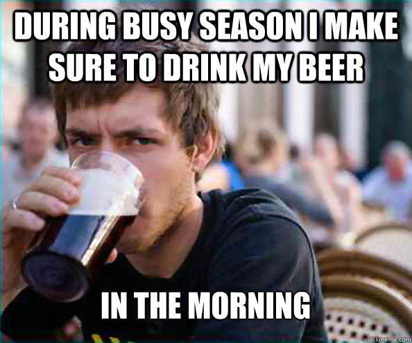 During busy season i make sure to drink my beer in the morning   Lazy College Senior