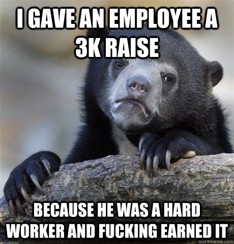 I gave an employee a 3K raise because he was a hard worker and fucking earned it  Confession Bear