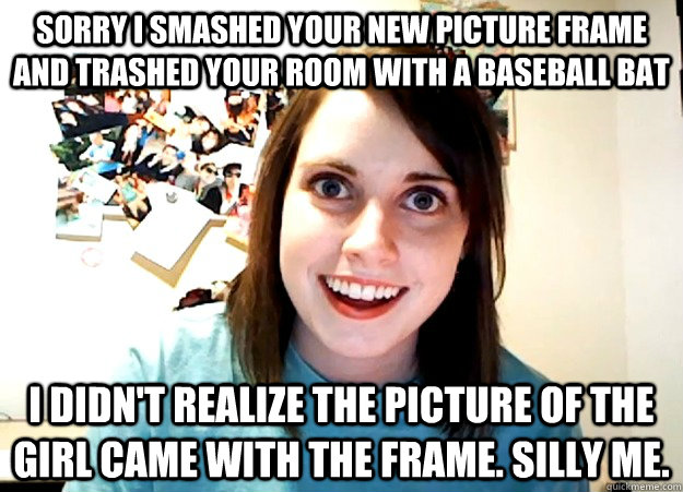 Sorry I smashed your new picture frame and trashed your room with a baseball bat I didn't realize the picture of the girl came with the frame. Silly me.  Overly Attached Girlfriend