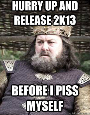 hurry up and release 2k13 before i piss myself  King robert baratheon