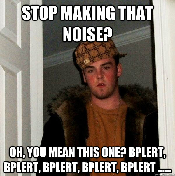 stop making that noise? oh, you mean this one? Bplert, Bplert, Bplert, Bplert, Bplert ...... - stop making that noise? oh, you mean this one? Bplert, Bplert, Bplert, Bplert, Bplert ......  Scumbag Steve