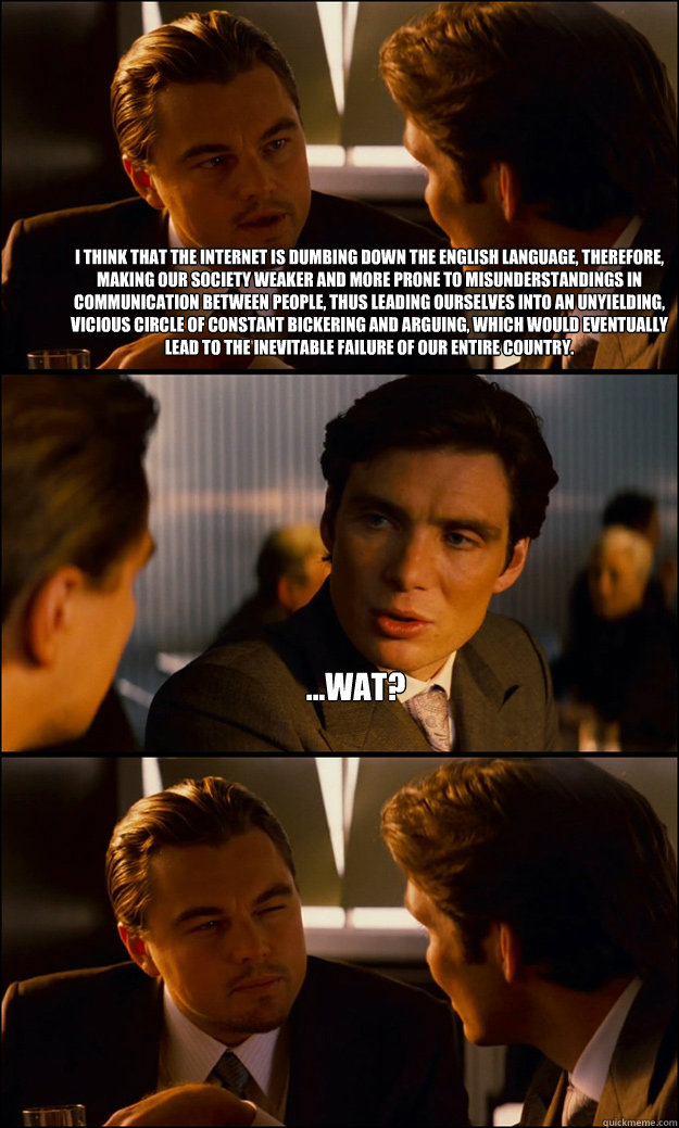 i think that the internet is dumbing down the english language, therefore, making our society weaker and more prone to misunderstandings in communication between people, thus leading ourselves into an unyielding, vicious circle of constant bickering and a  Inception