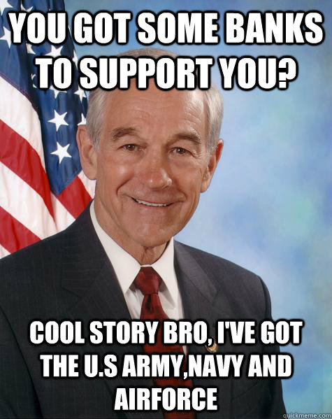 You got some banks to support you? cool story bro, I've got the U.s army,navy and airforce  Ron Paul