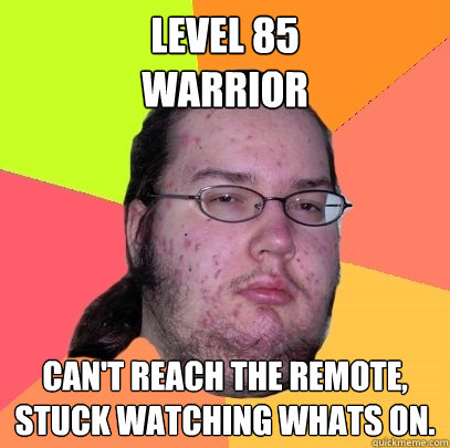 Level 85
Warrior Can't reach the remote, stuck watching whats on. - Level 85
Warrior Can't reach the remote, stuck watching whats on.  Butthurt Dweller