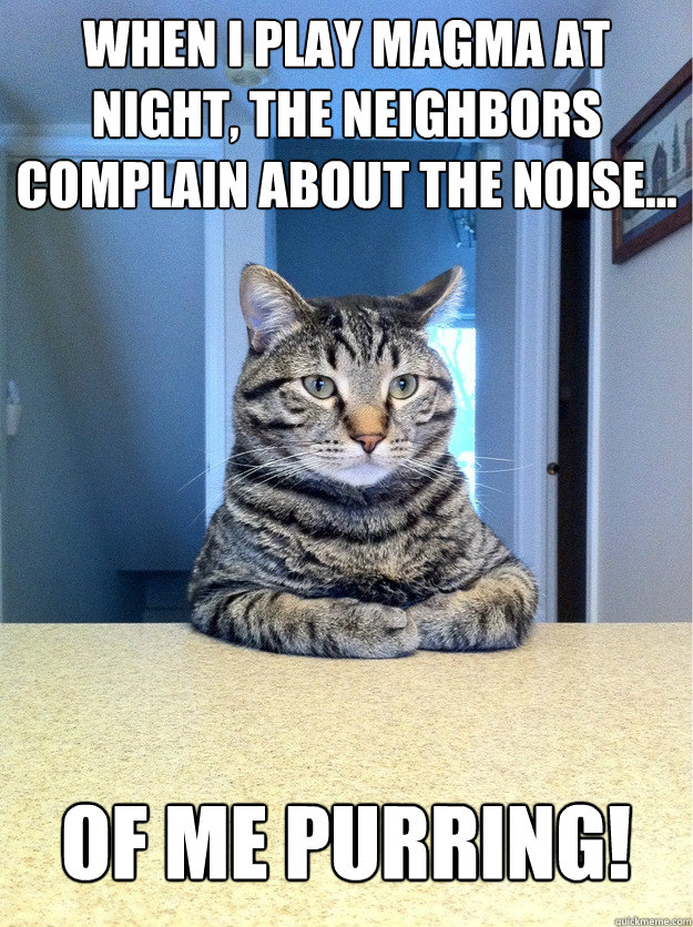 when I play magma at night, the neighbors complain about the noise... of me purring!  Chris Hansen Cat