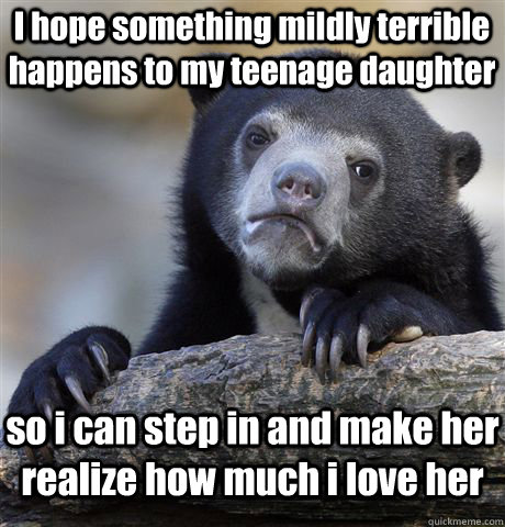 I hope something mildly terrible happens to my teenage daughter so i can step in and make her realize how much i love her  Confession Bear