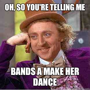 Oh, so you're telling me
 Bands a make her dance  Condescending Wonka