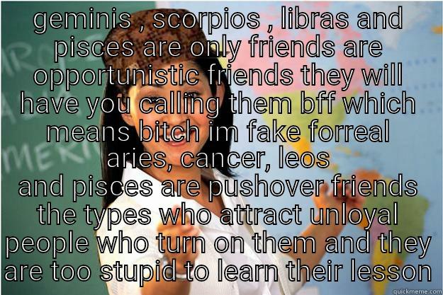 GEMINIS , SCORPIOS , LIBRAS AND PISCES ARE ONLY FRIENDS ARE OPPORTUNISTIC FRIENDS THEY WILL HAVE YOU CALLING THEM BFF WHICH MEANS BITCH IM FAKE FORREAL ARIES, CANCER, LEOS AND PISCES ARE PUSHOVER FRIENDS THE TYPES WHO ATTRACT UNLOYAL PEOPLE WHO TURN ON THEM AND THEY ARE TOO STUPID TO LEARN THEIR LESSON Scumbag Teacher