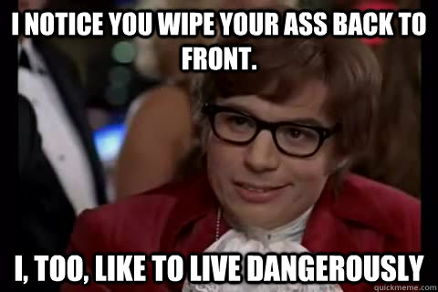 i notice you wipe your ass back to front. i, too, like to live dangerously  Dangerously - Austin Powers