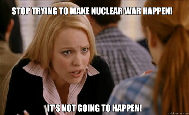 Stop trying to make nuclear war happen!   it's not going to happen!    mean girls