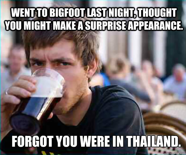 Went to Bigfoot last night, thought you might make a surprise appearance.  Forgot you were in THAILAND.   Lazy College Senior