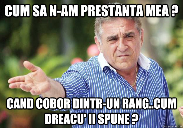 cum sa n-am prestanta mea ? cand cobor dintr-un rang..cum dreacu' ii spune ?  