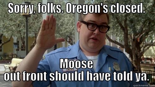 SORRY, FOLKS. OREGON'S CLOSED. MOOSE OUT FRONT SHOULD HAVE TOLD YA. Misc