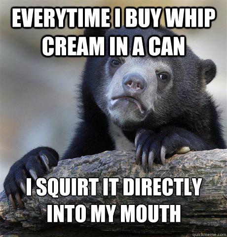 Everytime I buy whip cream in a can i squirt it directly into my mouth  Confession Bear