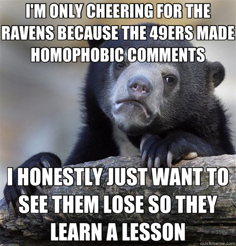 I'M ONLY CHEERING FOR THE RAVENS BECAUSE THE 49ERS MADE HOMOPHOBIC COMMENTS I HONESTLY JUST WANT TO SEE THEM LOSE SO THEY LEARN A LESSON - I'M ONLY CHEERING FOR THE RAVENS BECAUSE THE 49ERS MADE HOMOPHOBIC COMMENTS I HONESTLY JUST WANT TO SEE THEM LOSE SO THEY LEARN A LESSON  Confession Bear