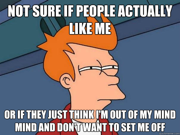 Not sure if people actually like me or if they just think i'm out of my mind mind and don't want to set me off  Futurama Fry