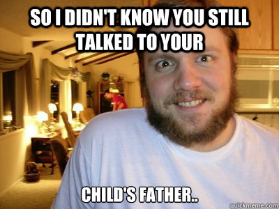 So i didn't know you still talked to your  child's father..  Overly Attached Boyfriend