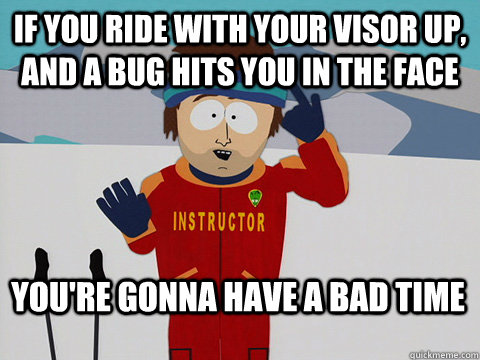 If you ride with your visor up, and a bug hits you in the face You're gonna have a bad time  Bad Time