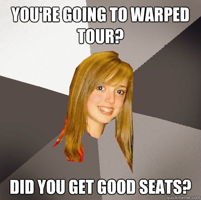 you're going to warped tour? did you get good seats?  Musically Oblivious 8th Grader