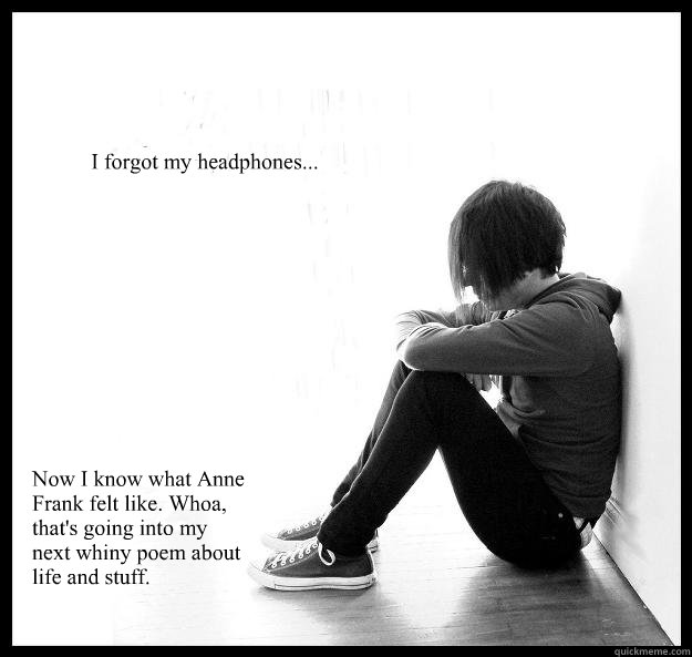 I forgot my headphones... Now I know what Anne Frank felt like. Whoa, that's going into my next whiny poem about life and stuff. - I forgot my headphones... Now I know what Anne Frank felt like. Whoa, that's going into my next whiny poem about life and stuff.  Sad Youth