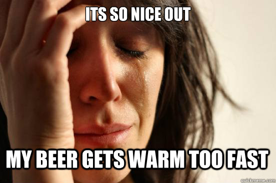 Its so nice out My beer gets warm too fast - Its so nice out My beer gets warm too fast  First World Problems