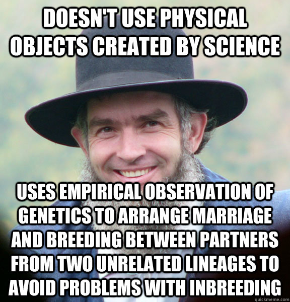 doesn't use physical objects created by science uses empirical observation of genetics to arrange marriage and breeding between partners from two unrelated lineages to avoid problems with inbreeding  Good Guy Amish