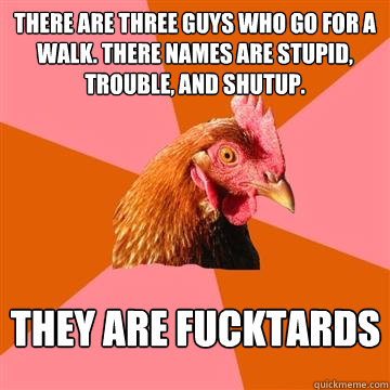 There are three guys who go for a walk. there names are stupid, trouble, and shutup. THEY ARE FUCKTARDS  Anti-Joke Chicken