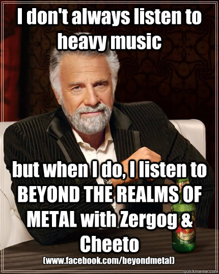 I don't always listen to heavy music but when I do, I listen to BEYOND THE REALMS OF METAL with Zergog & Cheeto (www.facebook.com/beyondmetal)  The Most Interesting Man In The World