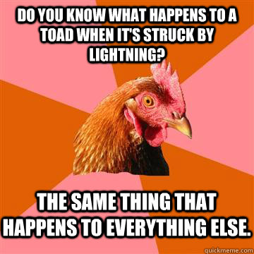 Do you know what happens to a toad when it's struck by lightning? The same thing that happens to everything else.  Anti-Joke Chicken