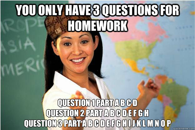 You only have 3 questions for homework Question 1 part a b c d
Question 2 part a b c d e f g h
question 3 part a b c d e f g h i j k l m n o p  Scumbag Teacher