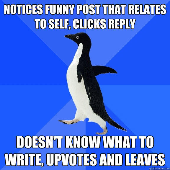 Notices funny post that relates to self, clicks reply Doesn't know what to write, upvotes and leaves  