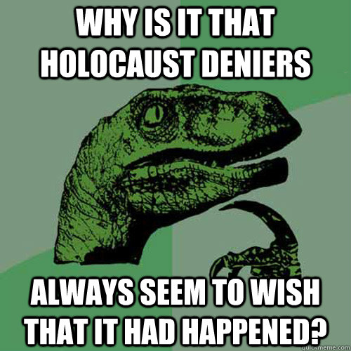 WHY IS IT THAT HOLOCAUST DENIERS ALWAYS SEEM TO WISH THAT IT HAD HAPPENED?  Philosoraptor