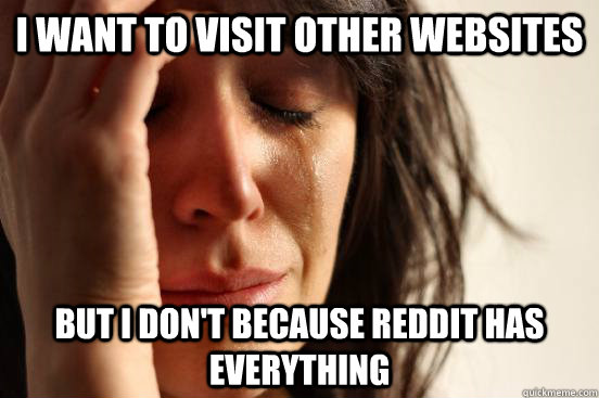 I want to visit other websites  but i don't because reddit has everything - I want to visit other websites  but i don't because reddit has everything  First World Problems