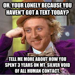 Oh, your lonely because you haven't got a text today? Tell me more about how you spent 3 years on MT. silver void of all human contact.  Condescending Wonka