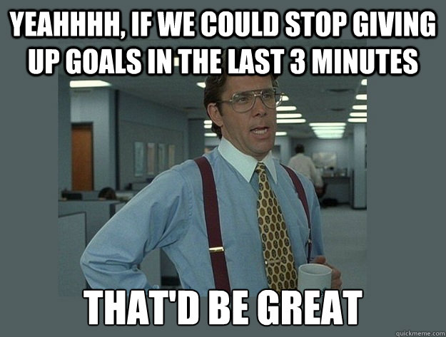 yeahhhh, If we could stop giving up goals in the last 3 minutes That'd be great - yeahhhh, If we could stop giving up goals in the last 3 minutes That'd be great  Misc