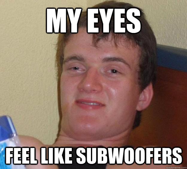 My eyes feel like subwoofers  10 Guy