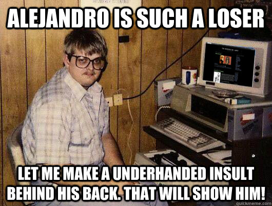 Alejandro is such a loser let me make a underhanded insult behind his back. That will show him!  Hipster Alejandro