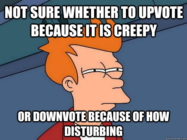 Not sure whether to upvote because it is creepy Or downvote because of how disturbing  Futurama Fry