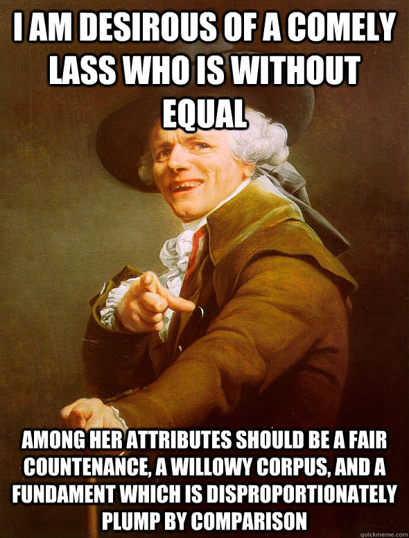 I am desirous of a comely lass who is without equal among her attributes should be a fair countenance, a willowy corpus, and a fundament which is disproportionately plump by comparison  Joseph Ducreux