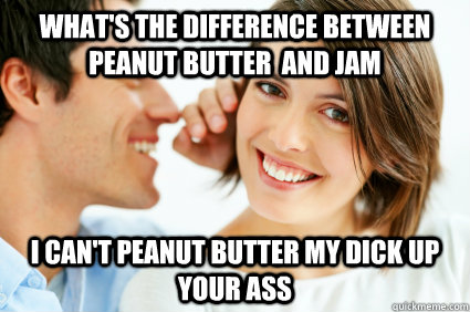 what's the difference between peanut butter  and jam i can't peanut butter my dick up your ass  Bad Pick-up line Paul