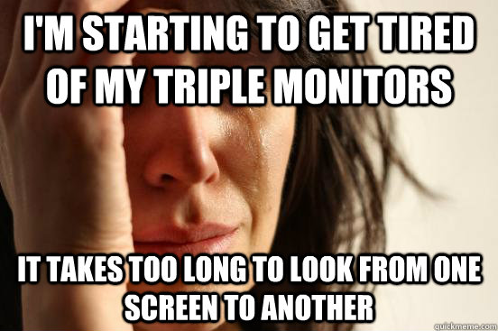 I'm starting to get tired of my triple monitors It takes too long to look from one screen to another - I'm starting to get tired of my triple monitors It takes too long to look from one screen to another  First World Problems