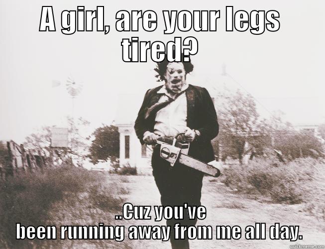 A GIRL, ARE YOUR LEGS TIRED? ..CUZ YOU'VE BEEN RUNNING AWAY FROM ME ALL DAY.  Misc