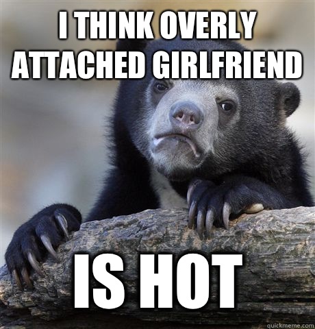 I think overly attached girlfriend Is hot  Confession Bear