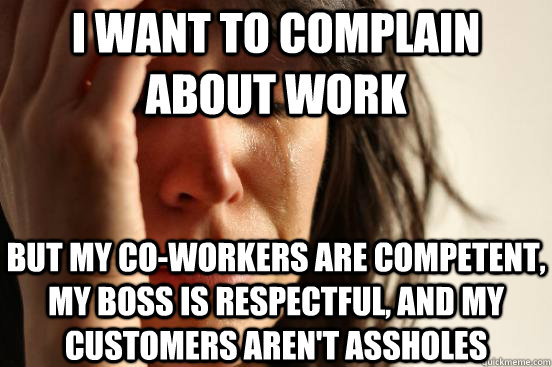 i want to complain about work but my co-workers are competent, my boss is respectful, and my customers aren't assholes - i want to complain about work but my co-workers are competent, my boss is respectful, and my customers aren't assholes  First World Problems