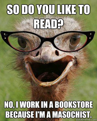 So do you like to read? No, I work in a bookstore because i'm a masochist.  Judgmental Bookseller Ostrich