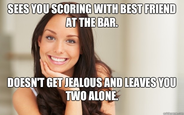 Sees you scoring with best friend at the bar. Doesn't get jealous and leaves you two alone.  Good Girl Gina